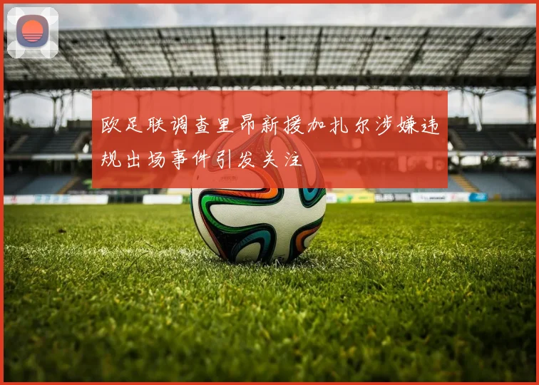 欧足联调查里昂新援加扎尔涉嫌违规出场事件引发关注