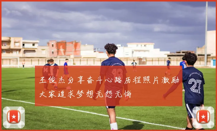 王俊杰分享奋斗心路历程照片激励大家追求梦想无怨无悔