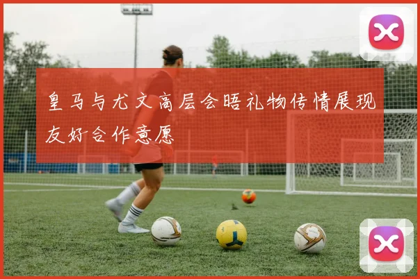 皇马与尤文高层会晤礼物传情展现友好合作意愿