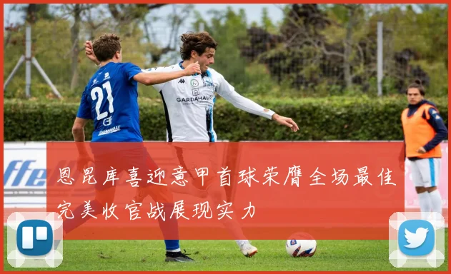 恩昆库喜迎意甲首球荣膺全场最佳完美收官战展现实力