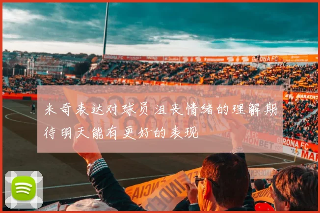 米奇表达对球员沮丧情绪的理解期待明天能有更好的表现
