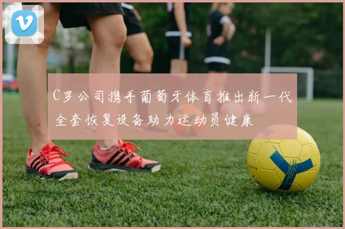 C罗公司携手葡萄牙体育推出新一代全套恢复设备助力运动员健康