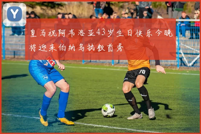 皇马祝阿韦洛亚43岁生日快乐今晚将迎来伯纳乌执教首秀