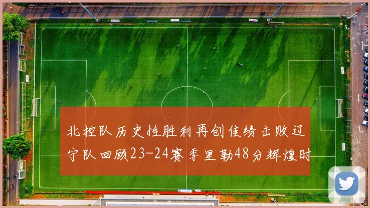 北控队历史性胜利再创佳绩击败辽宁队回顾23-24赛季里勒48分辉煌时刻