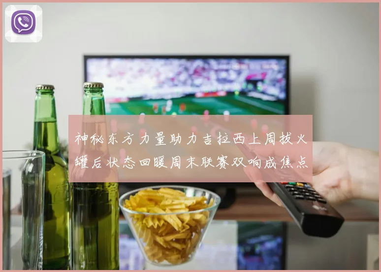 神秘东方力量助力吉拉西上周拔火罐后状态回暖周末联赛双响成焦点