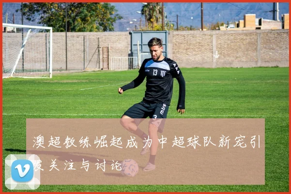 澳超教练崛起成为中超球队新宠引发关注与讨论