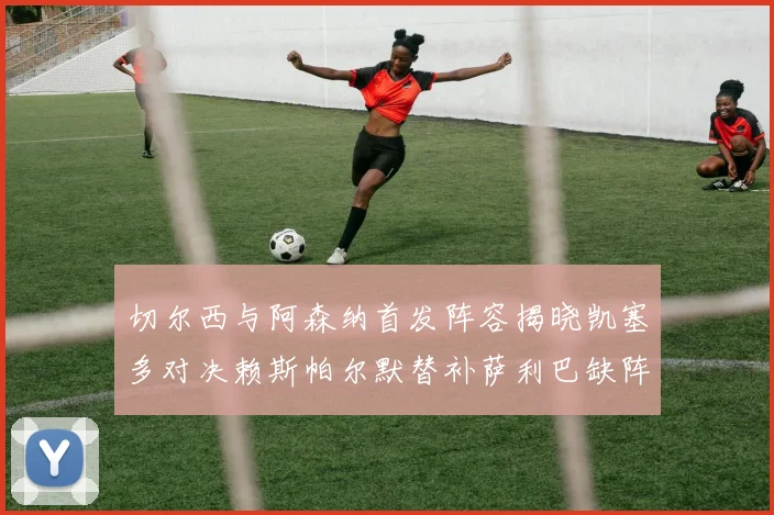 切尔西与阿森纳首发阵容揭晓凯塞多对决赖斯帕尔默替补萨利巴缺阵