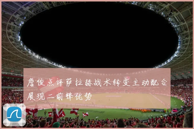 詹俊点评萨拉赫战术转变主动配合展现二前锋优势