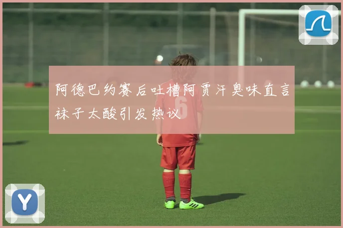 阿德巴约赛后吐槽阿贾汗臭味直言袜子太酸引发热议