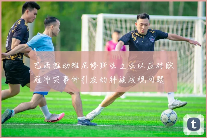 巴西推动维尼修斯法立法以应对欧冠冲突事件引发的种族歧视问题