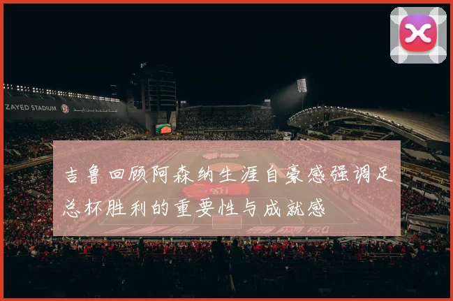 吉鲁回顾阿森纳生涯自豪感强调足总杯胜利的重要性与成就感