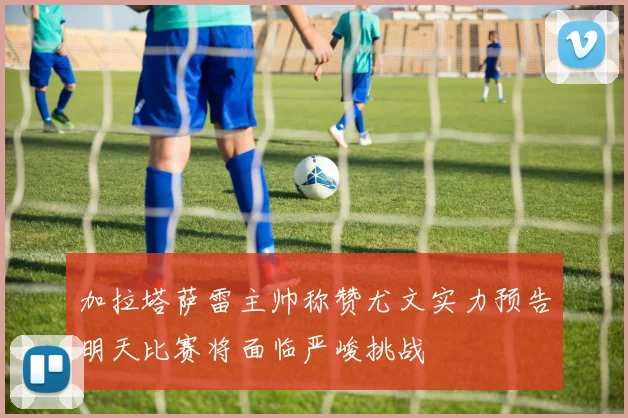加拉塔萨雷主帅称赞尤文实力预告明天比赛将面临严峻挑战