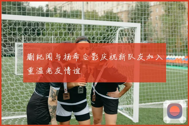 蒯纪闻与杨希合影庆祝新队友加入重温老友情谊