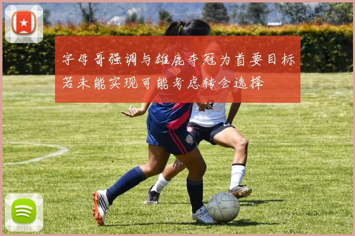 字母哥强调与雄鹿夺冠为首要目标若未能实现可能考虑转会选择