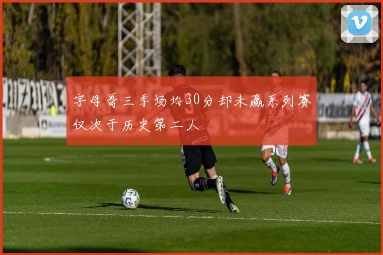 字母哥三季场均30分却未赢系列赛仅次于历史第二人