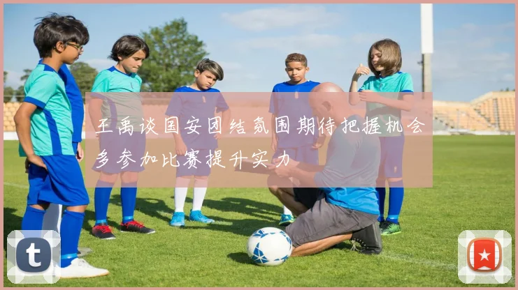王禹谈国安团结氛围期待把握机会多参加比赛提升实力