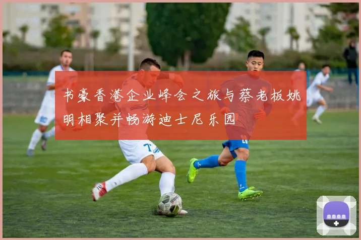 书豪香港企业峰会之旅与蔡老板姚明相聚并畅游迪士尼乐园