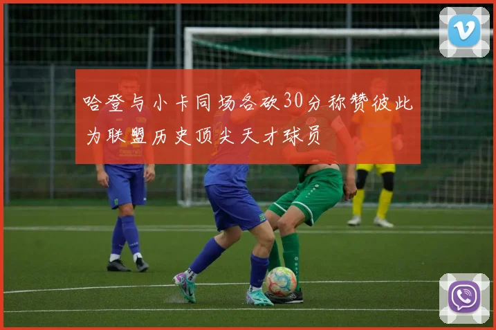 哈登与小卡同场各砍30分称赞彼此为联盟历史顶尖天才球员