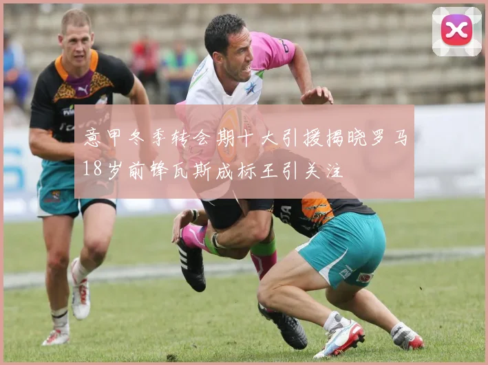 意甲冬季转会期十大引援揭晓罗马18岁前锋瓦斯成标王引关注