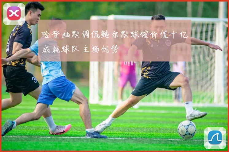 哈登幽默调侃鲍尔默球馆价值十亿成就球队主场优势