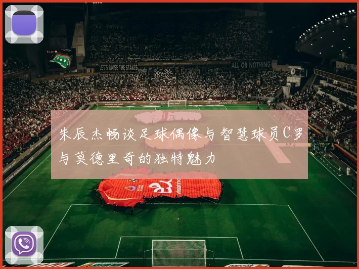 朱辰杰畅谈足球偶像与智慧球员C罗与莫德里奇的独特魅力