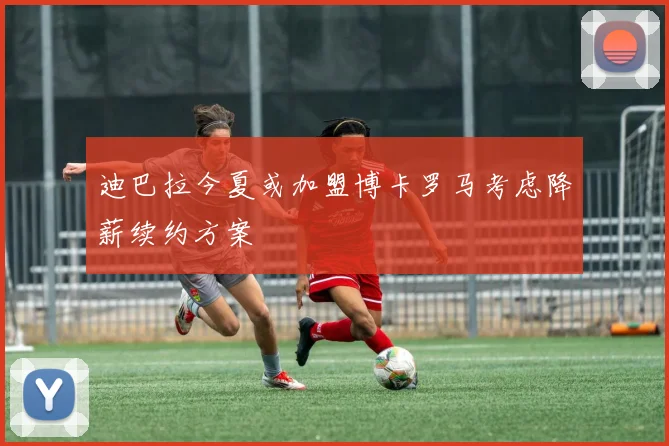 迪巴拉今夏或加盟博卡罗马考虑降薪续约方案