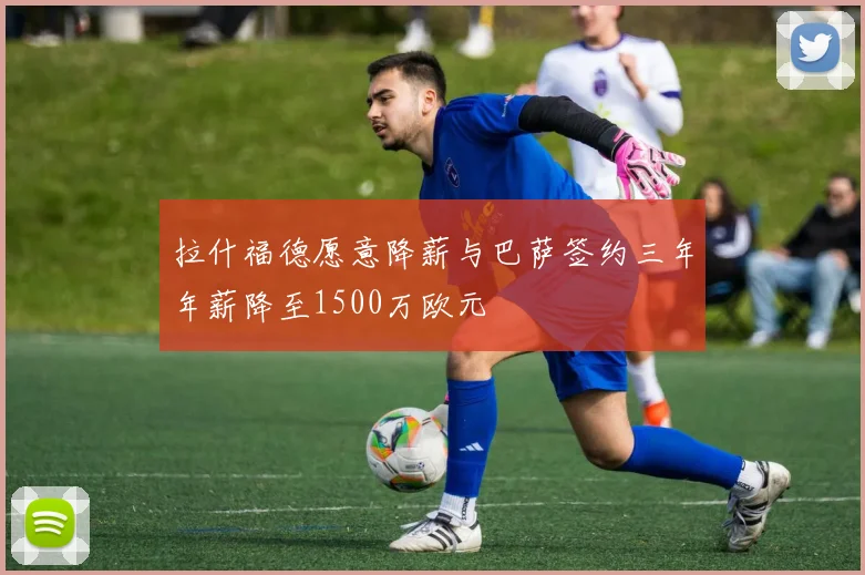 拉什福德愿意降薪与巴萨签约三年年薪降至1500万欧元